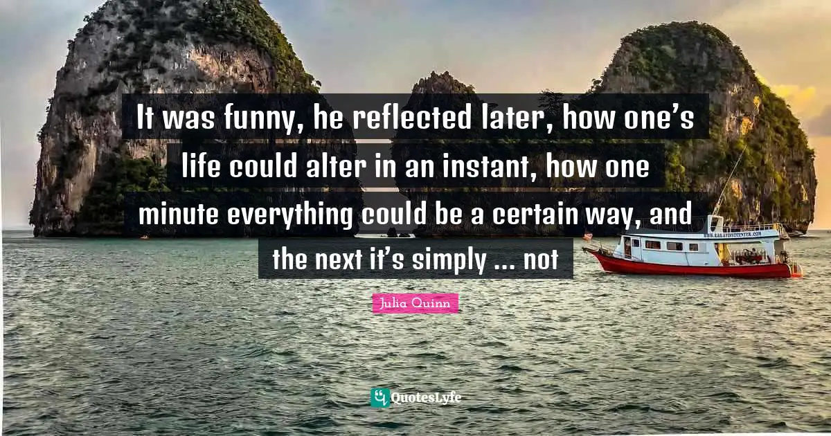 It was funny, he reflected later, how one’s life could alter in an instant, how one minute everything could be a certain way, and the next it’s simply ... not