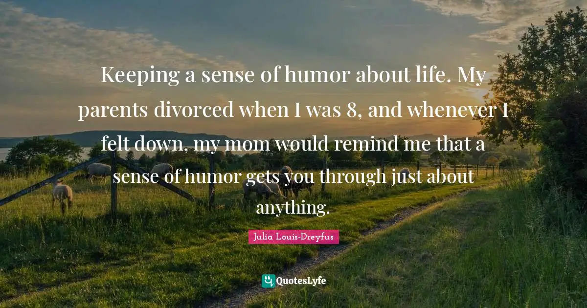 Keeping a sense of humor about life. My parents divorced when I was 8, and whenever I felt down, my mom would remind me that a sense of humor gets you through just about anything.