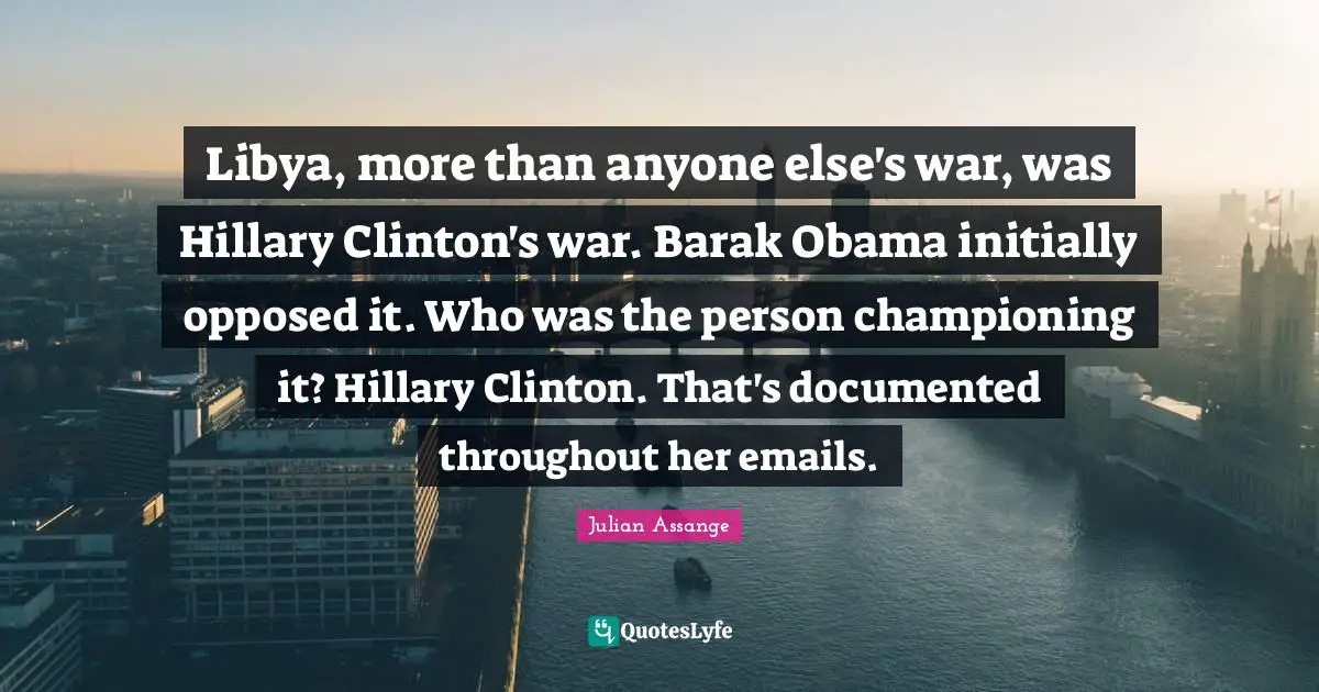 Libya, more than anyone else's war, was Hillary Clinton's war. Barak Obama initially opposed it. Who was the person championing it? Hillary Clinton. That's documented throughout her emails.