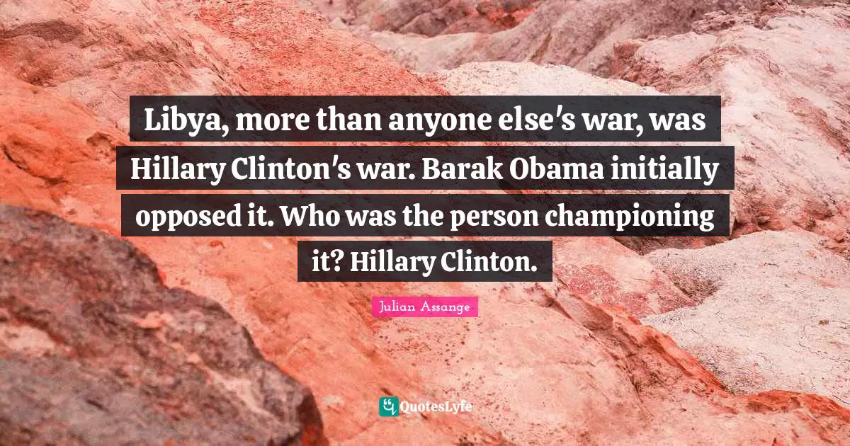 Clinton Quotes: "Libya, more than anyone else's war, was Hillary Clinton's war. Barak Obama initially opposed it. Who was the person championing it? Hillary Clinton."