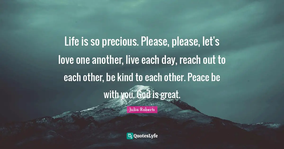 Please Quotes: "Life is so precious. Please, please, let's love one another, live each day, reach out to each other, be kind to each other. Peace be with you. God is great."