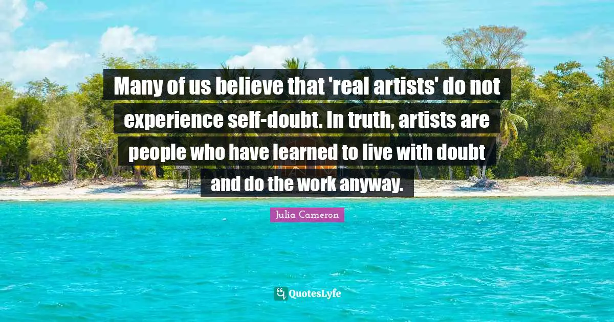 Many of us believe that 'real artists' do not experience self-doubt. In truth, artists are people who have learned to live with doubt and do the work anyway.