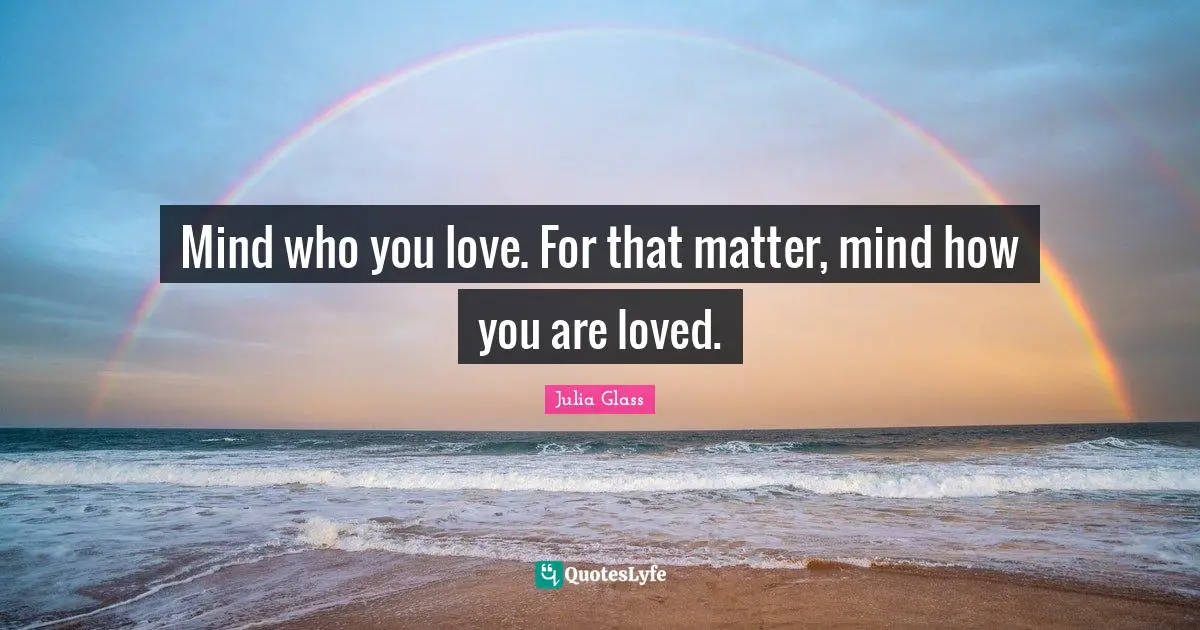 Mind who you love. For that matter, mind how you are loved.