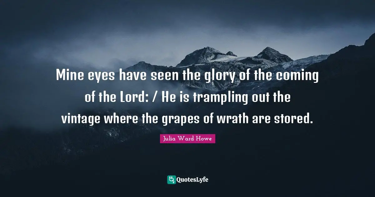 Mine eyes have seen the glory of the coming of the Lord: / He is trampling out the vintage where the grapes of wrath are stored.