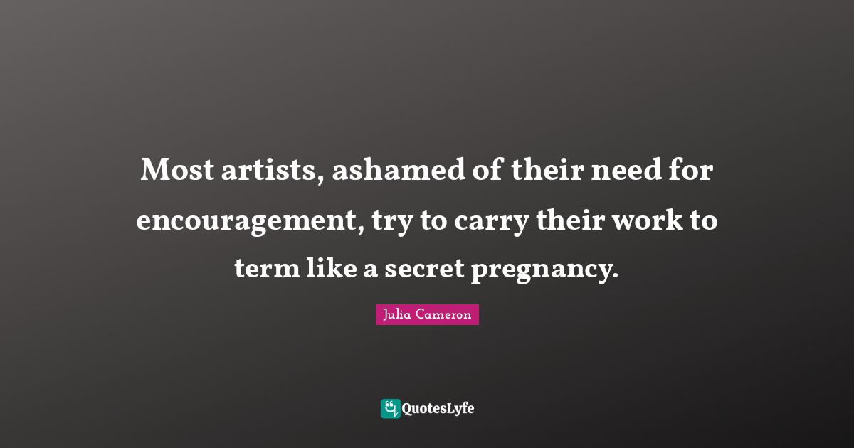Most artists, ashamed of their need for encouragement, try to carry their work to term like a secret pregnancy.