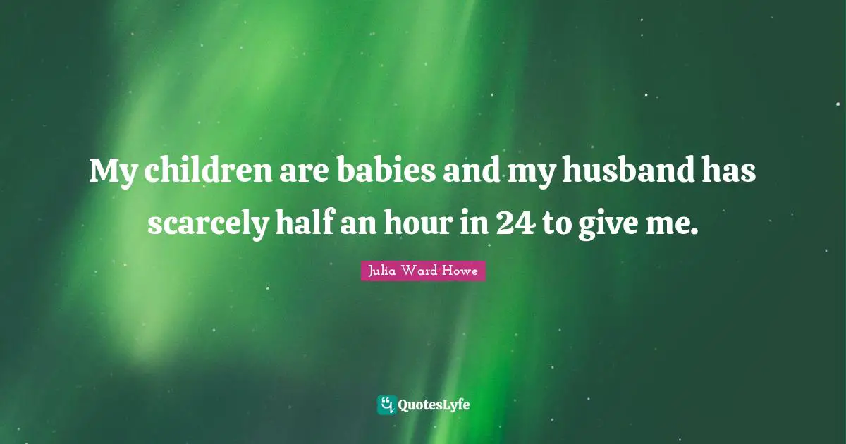 Julia Ward Howe Quotes: "My children are babies and my husband has scarcely half an hour in 24 to give me."
