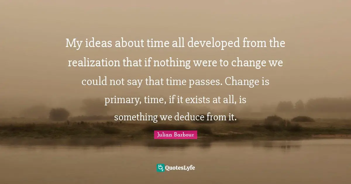 My ideas about time all developed from the realization that if nothing were to change we could not say that time passes. Change is primary, time, if it exists at all, is something we deduce from it.