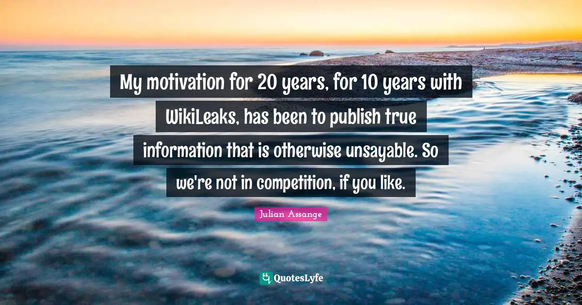 My motivation for 20 years, for 10 years with WikiLeaks, has been to publish true information that is otherwise unsayable. So we're not in competition, if you like.