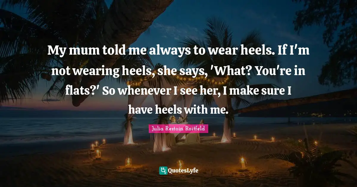 My mum told me always to wear heels. If I'm not wearing heels, she says, 'What? You're in flats?' So whenever I see her, I make sure I have heels with me.
