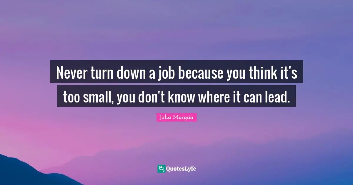 Never turn down a job because you think it's too small, you don't know where it can lead.