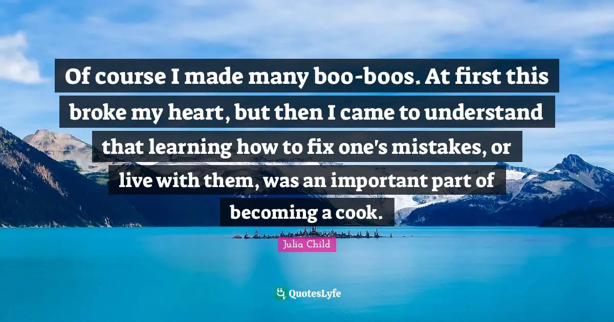 Of course I made many boo-boos. At first this broke my heart, but then I came to understand that learning how to fix one's mistakes, or live with them, was an important part of becoming a cook.