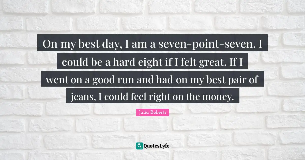 Julia Roberts Quotes: "On my best day, I am a seven-point-seven. I could be a hard eight if I felt great. If I went on a good run and had on my best pair of jeans, I could feel right on the money."