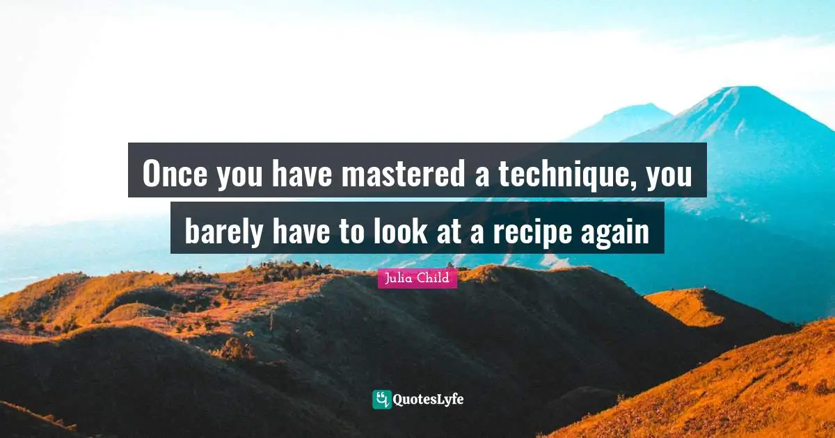 Once you have mastered a technique, you barely have to look at a recipe again