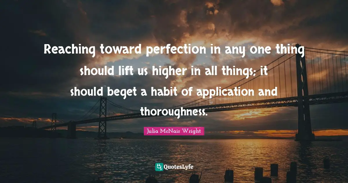 Reaching toward perfection in any one thing should lift us higher in all things; it should beget a habit of application and thoroughness.