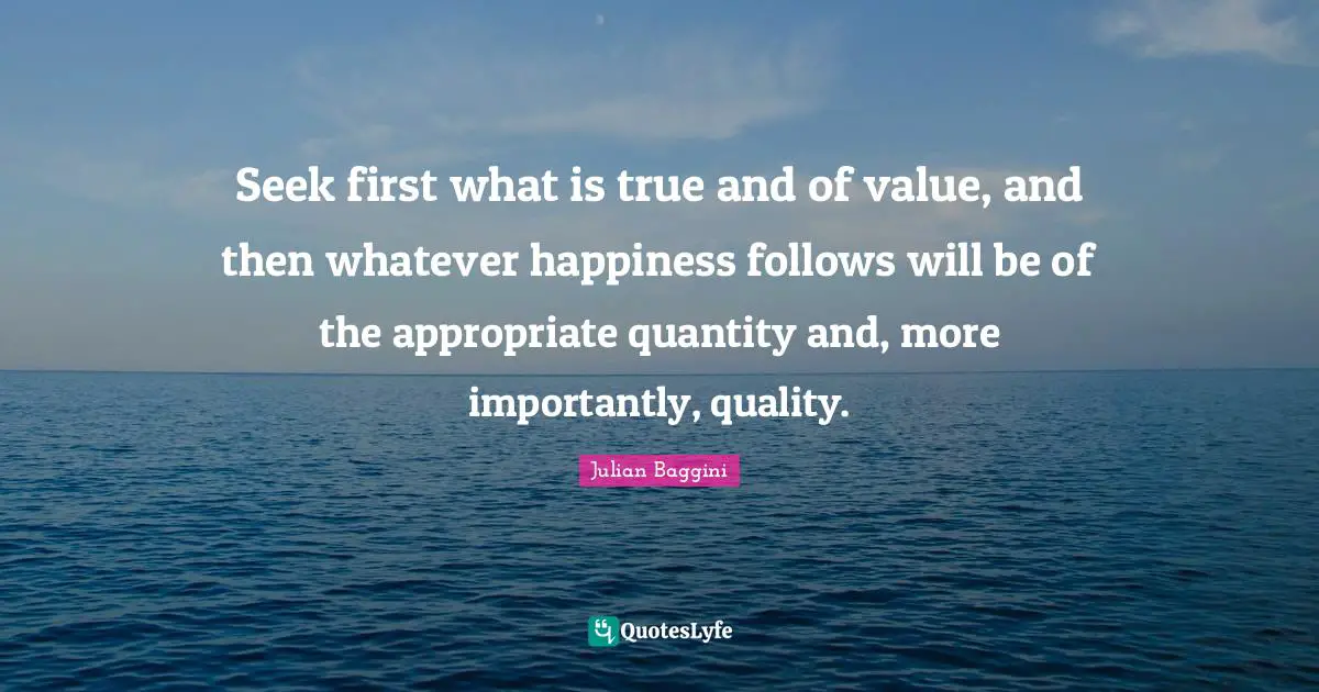 Seek first what is true and of value, and then whatever happiness follows will be of the appropriate quantity and, more importantly, quality.