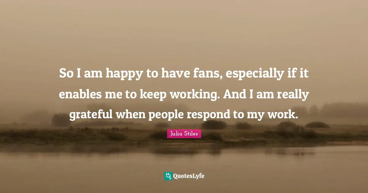 So I am happy to have fans, especially if it enables me to keep working. And I am really grateful when people respond to my work.