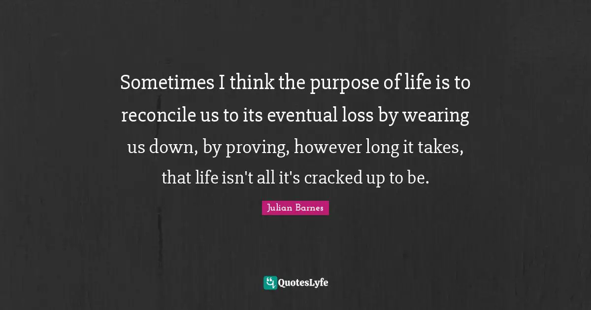 Sometimes I think the purpose of life is to reconcile us to its eventual loss by wearing us down, by proving, however long it takes, that life isn't all it's cracked up to be.