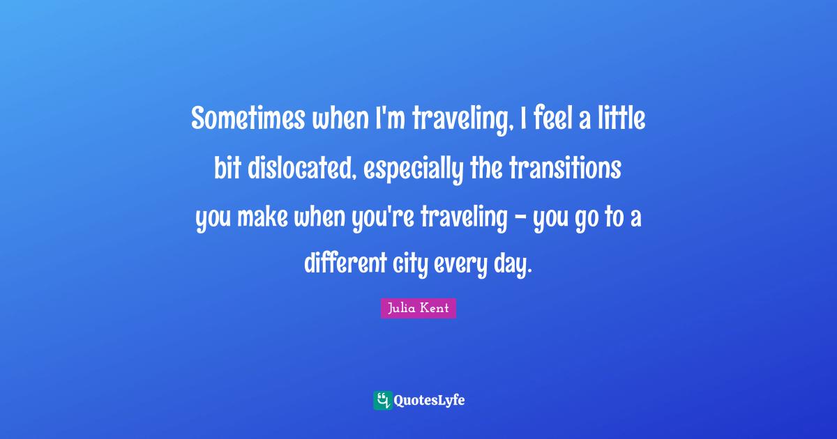 Sometimes when I'm traveling, I feel a little bit dislocated, especially the transitions you make when you're traveling - you go to a different city every day.