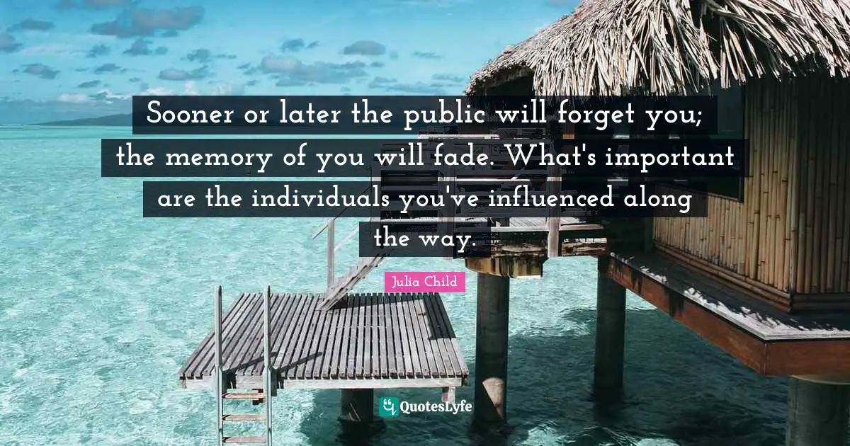 Sooner or later the public will forget you; the memory of you will fade. What's important are the individuals you've influenced along the way.
