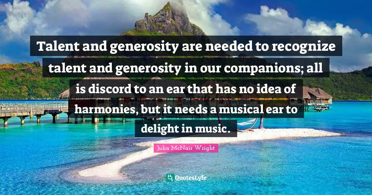 Talent and generosity are needed to recognize talent and generosity in our companions; all is discord to an ear that has no idea of harmonies, but it needs a musical ear to delight in music.