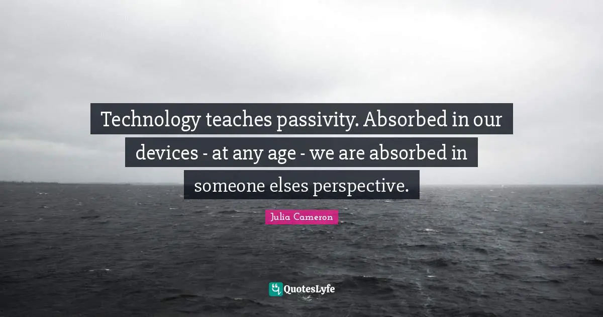 Technology teaches passivity. Absorbed in our devices - at any age - we are absorbed in someone elses perspective.