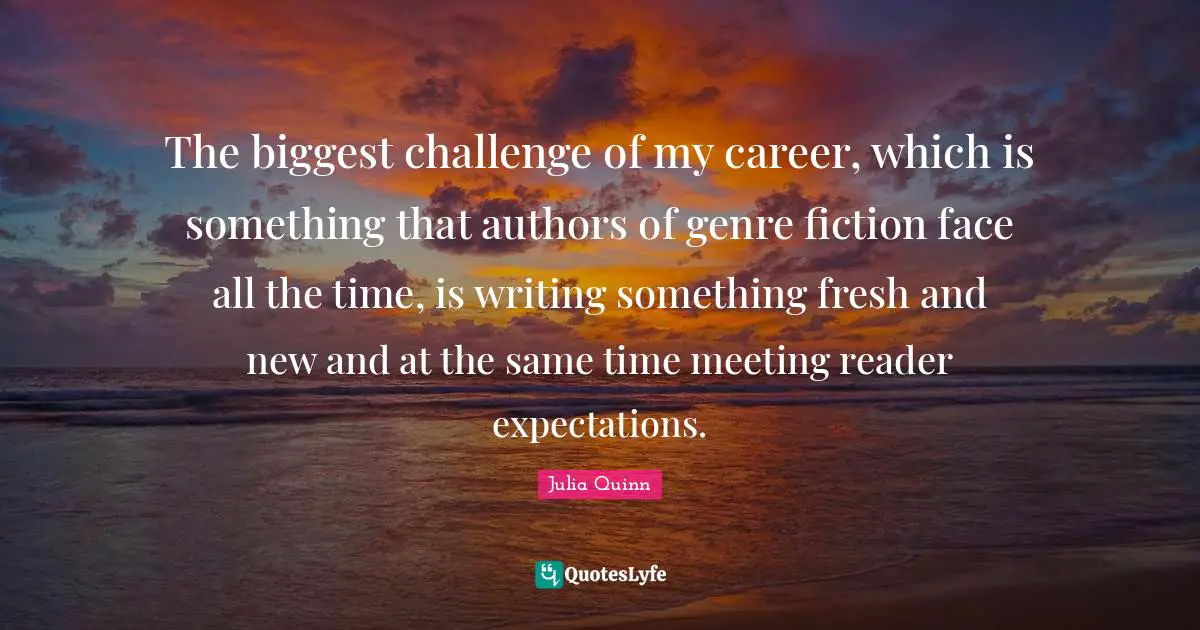 The biggest challenge of my career, which is something that authors of genre fiction face all the time, is writing something fresh and new and at the same time meeting reader expectations.