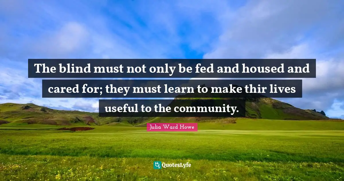 Julia Ward Howe Quotes: "The blind must not only be fed and housed and cared for; they must learn to make thir lives useful to the community."