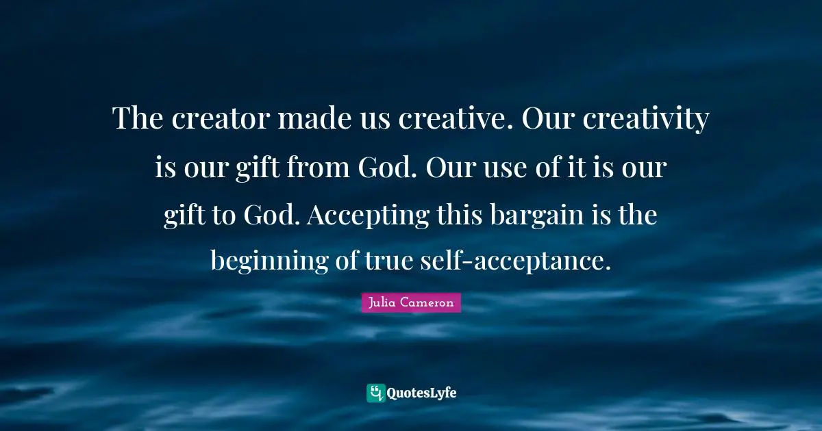 True Self Quotes: "The creator made us creative. Our creativity is our gift from God. Our use of it is our gift to God. Accepting this bargain is the beginning of true self-acceptance."