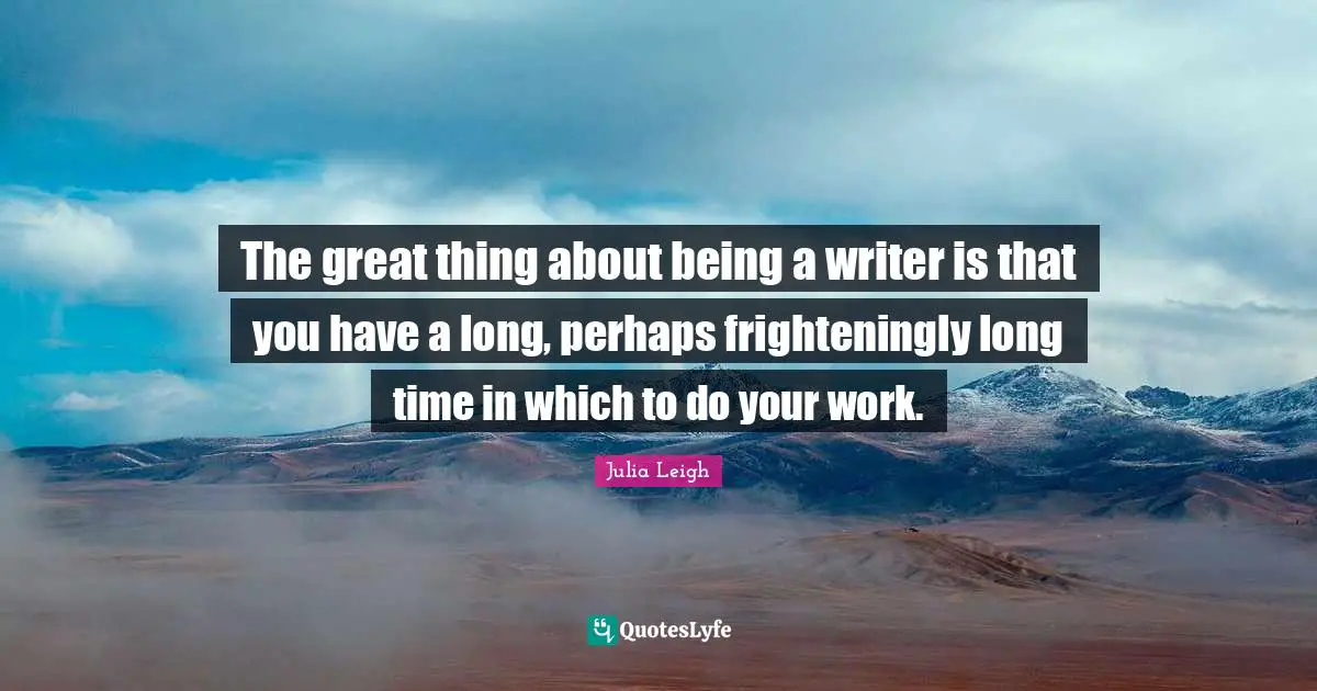 The great thing about being a writer is that you have a long, perhaps frighteningly long time in which to do your work.