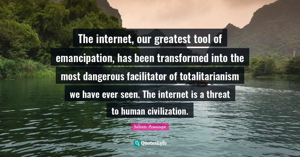 The internet, our greatest tool of emancipation, has been transformed into the most dangerous facilitator of totalitarianism we have ever seen. The internet is a threat to human civilization.
