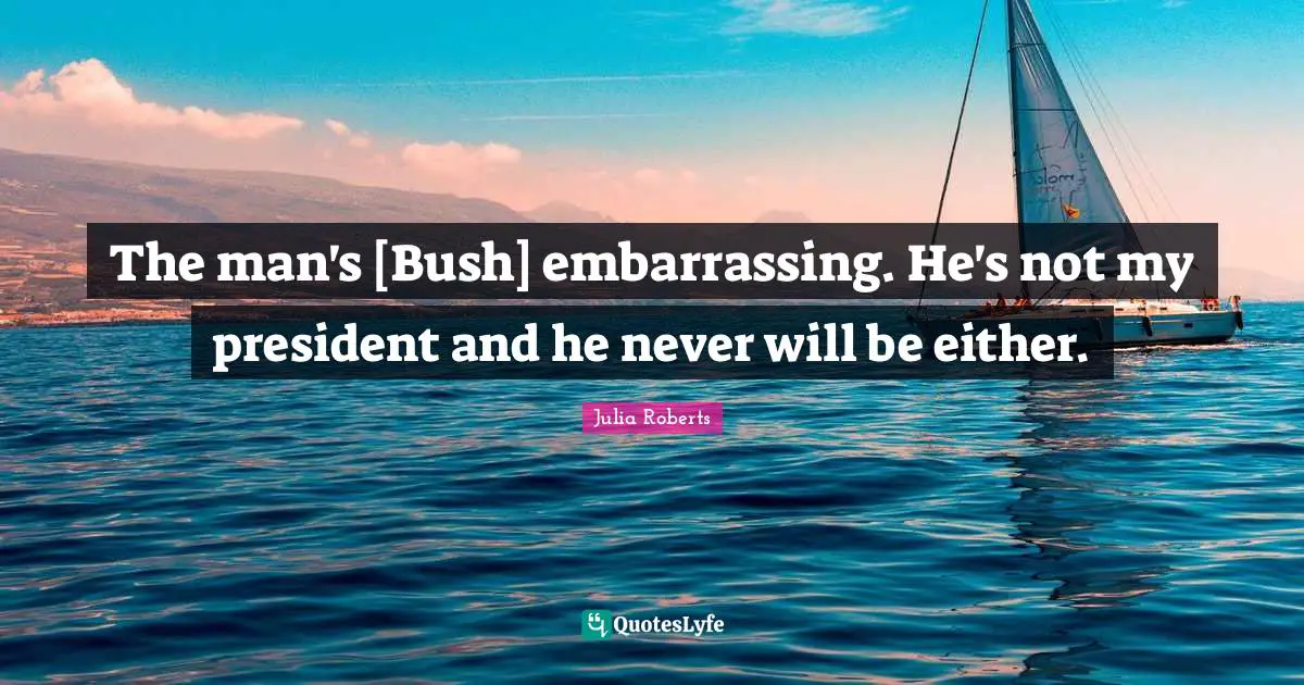 The man's [Bush] embarrassing. He's not my president and he never will be either.