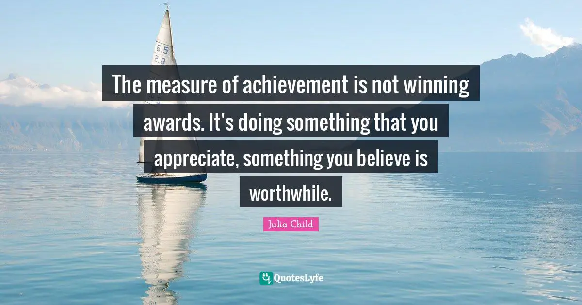 The measure of achievement is not winning awards. It's doing something that you appreciate, something you believe is worthwhile.