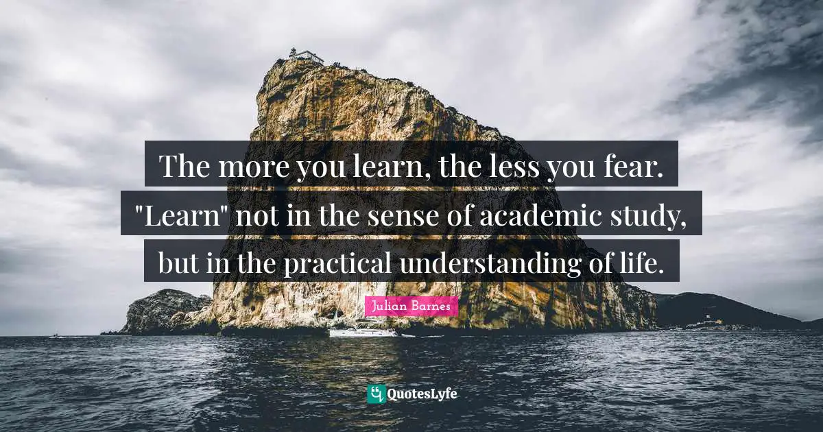 The more you learn, the less you fear. "Learn" not in the sense of academic study, but in the practical understanding of life.