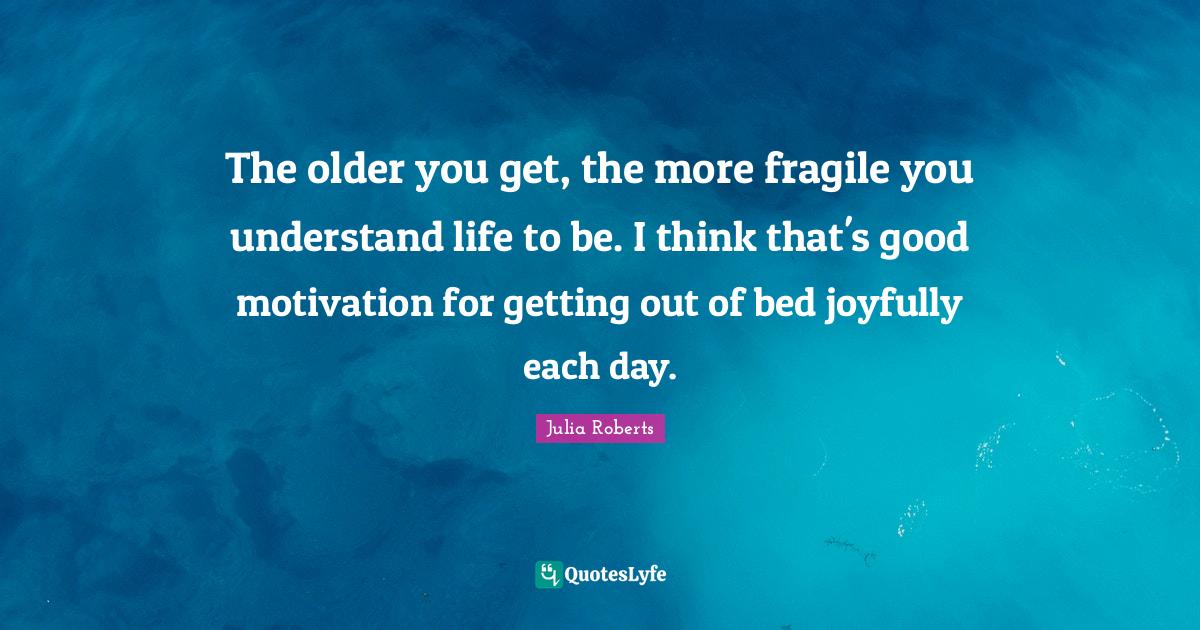The older you get, the more fragile you understand life to be. I think... Quote by Julia Roberts