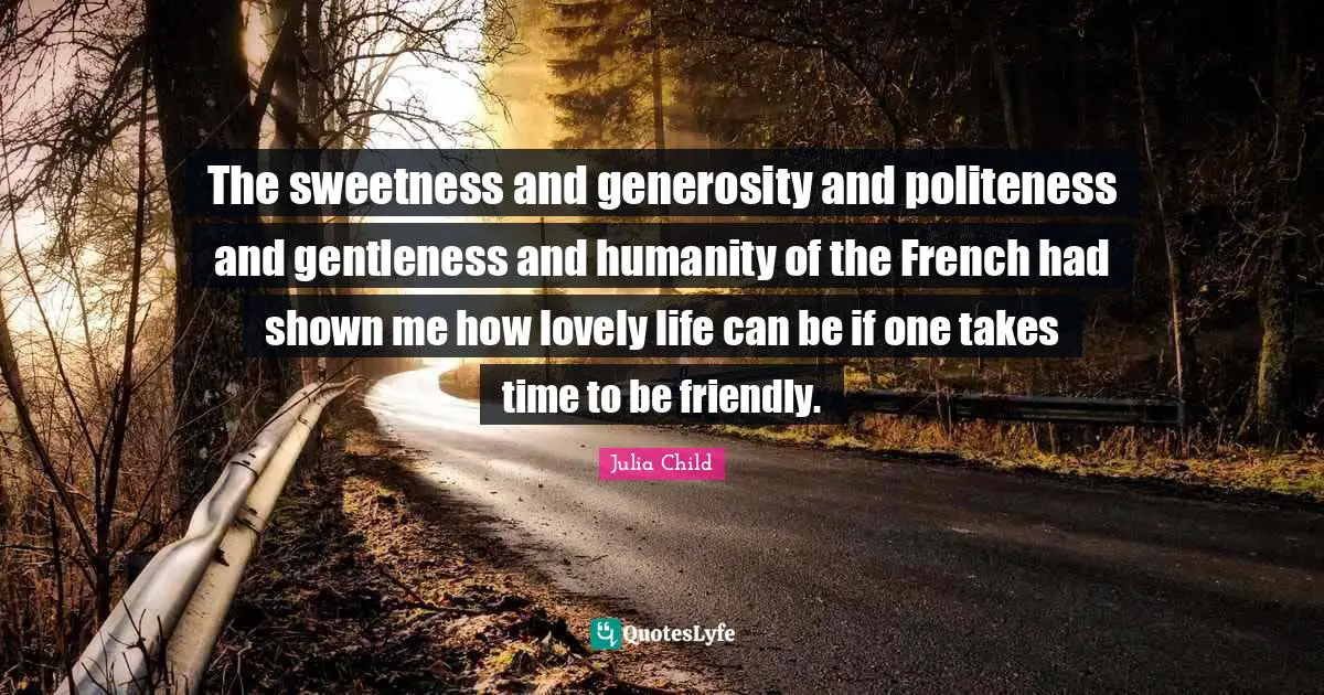 The sweetness and generosity and politeness and gentleness and humanity of the French had shown me how lovely life can be if one takes time to be friendly.
