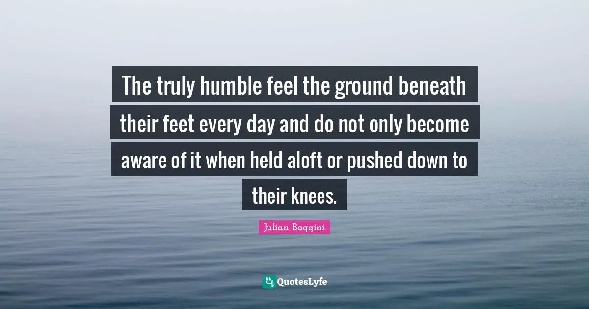 The truly humble feel the ground beneath their feet every day and do not only become aware of it when held aloft or pushed down to their knees.