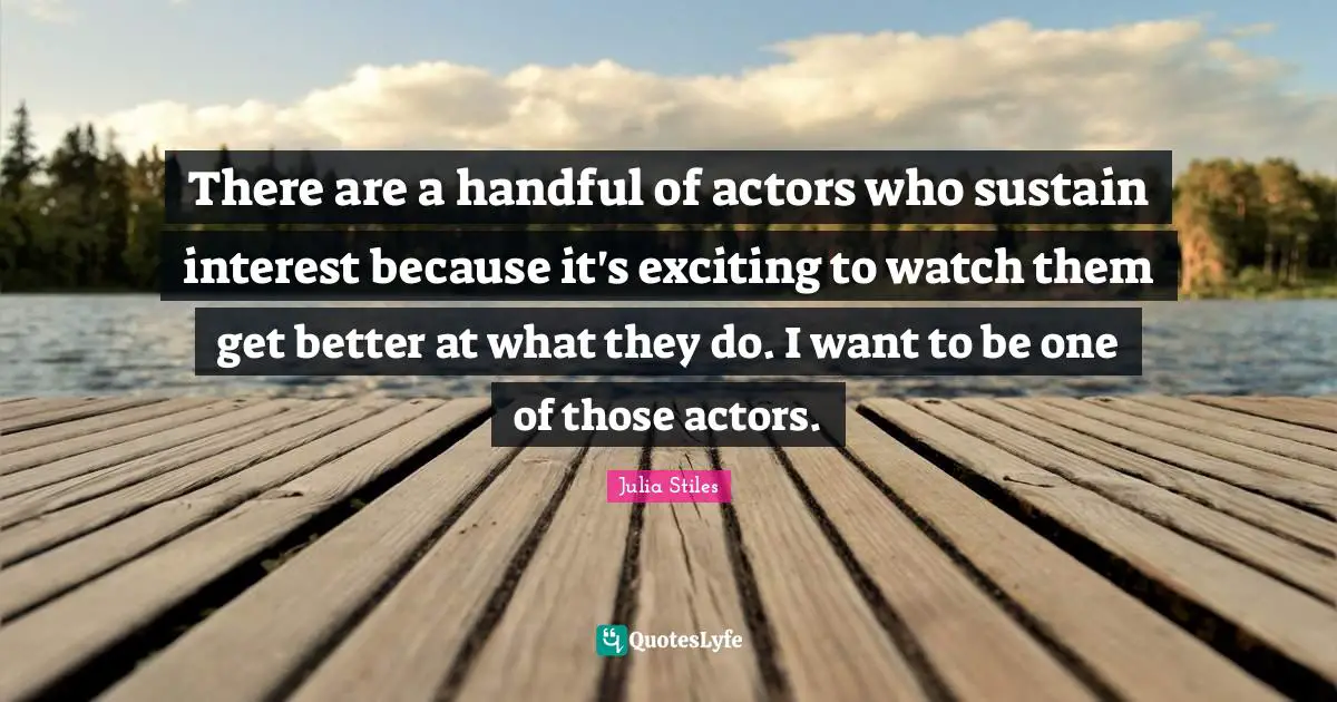 There are a handful of actors who sustain interest because it's exciting to watch them get better at what they do. I want to be one of those actors.