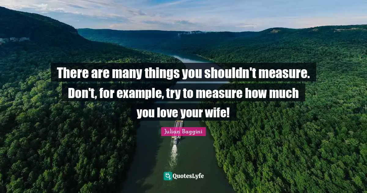 There are many things you shouldn't measure. Don't, for example, try to measure how much you love your wife!