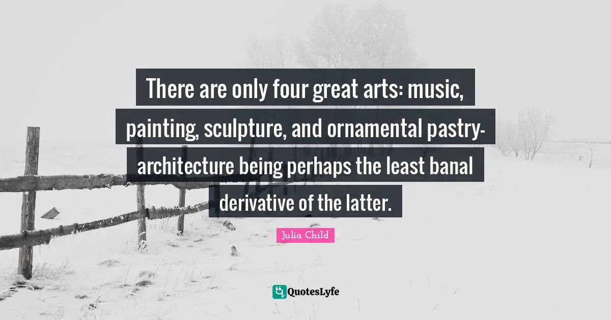 There are only four great arts: music, painting, sculpture, and ornamental pastry- architecture being perhaps the least banal derivative of the latter.