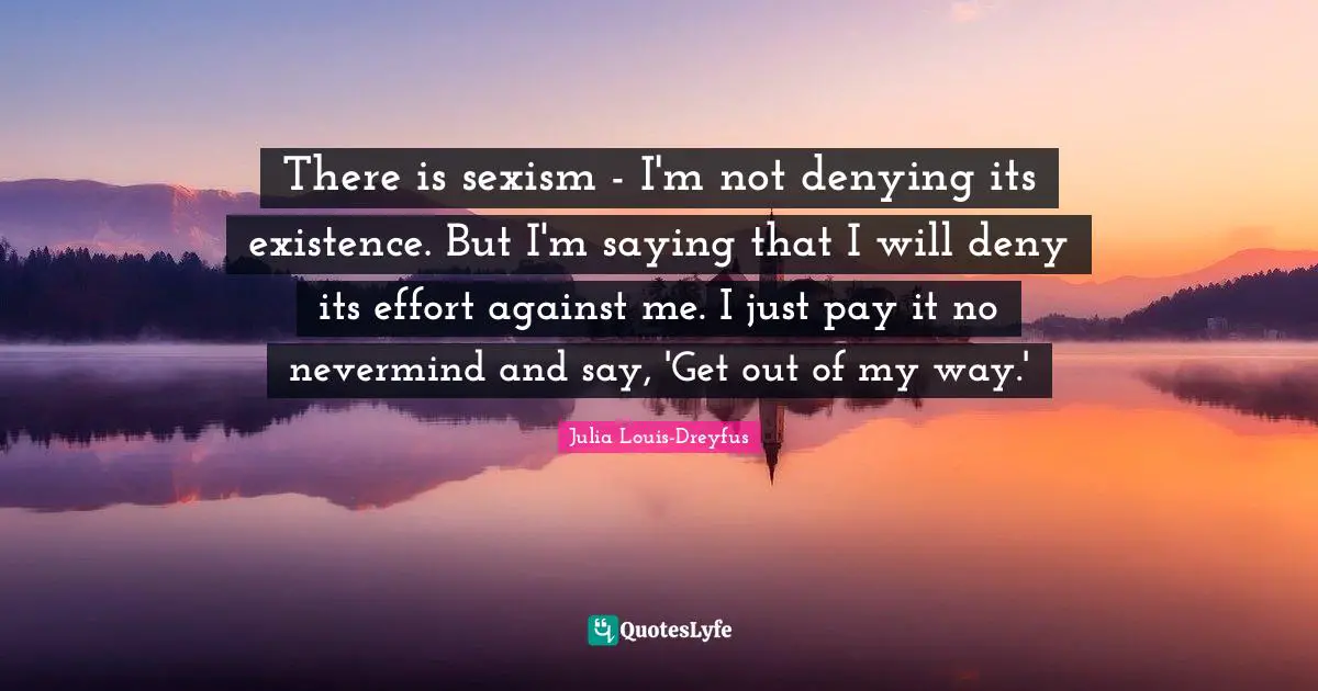 There is sexism - I'm not denying its existence. But I'm saying that I will deny its effort against me. I just pay it no nevermind and say, 'Get out of my way.'
