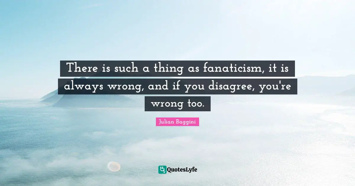 There is such a thing as fanaticism, it is always wrong, and if you disagree, you're wrong too.