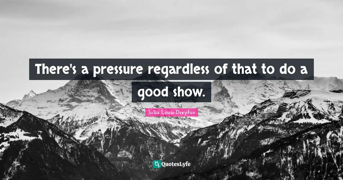 There's a pressure regardless of that to do a good show.
