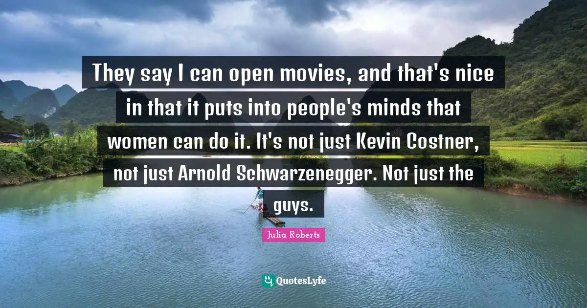 They say I can open movies, and that's nice in that it puts into people's minds that women can do it. It's not just Kevin Costner, not just Arnold Schwarzenegger. Not just the guys.