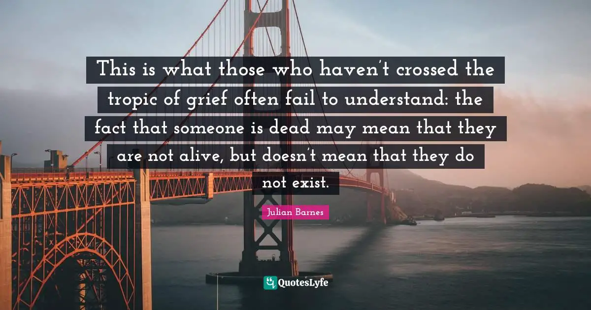 This is what those who haven’t crossed the tropic of grief often fail to understand: the fact that someone is dead may mean that they are not alive, but doesn’t mean that they do not exist.