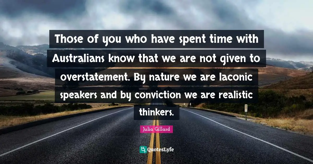 Those of you who have spent time with Australians know that we are not given to overstatement. By nature we are laconic speakers and by conviction we are realistic thinkers.