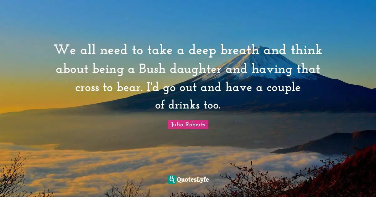 Julia Roberts Quotes: "We all need to take a deep breath and think about being a Bush daughter and having that cross to bear. I'd go out and have a couple of drinks too."