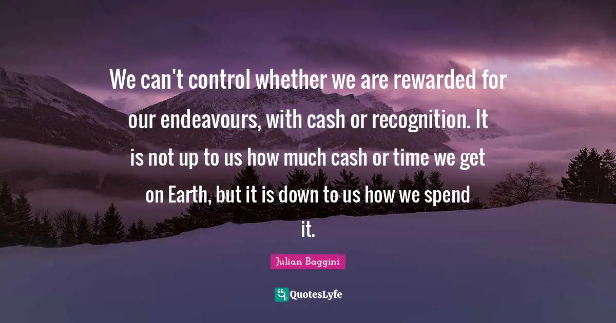 We can't control whether we are rewarded for our endeavours, with cash or recognition. It is not up to us how much cash or time we get on Earth, but it is down to us how we spend it.