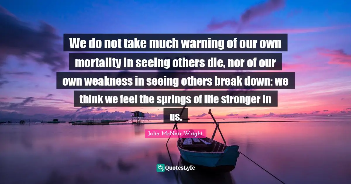 We do not take much warning of our own mortality in seeing others die, nor of our own weakness in seeing others break down: we think we feel the springs of life stronger in us.