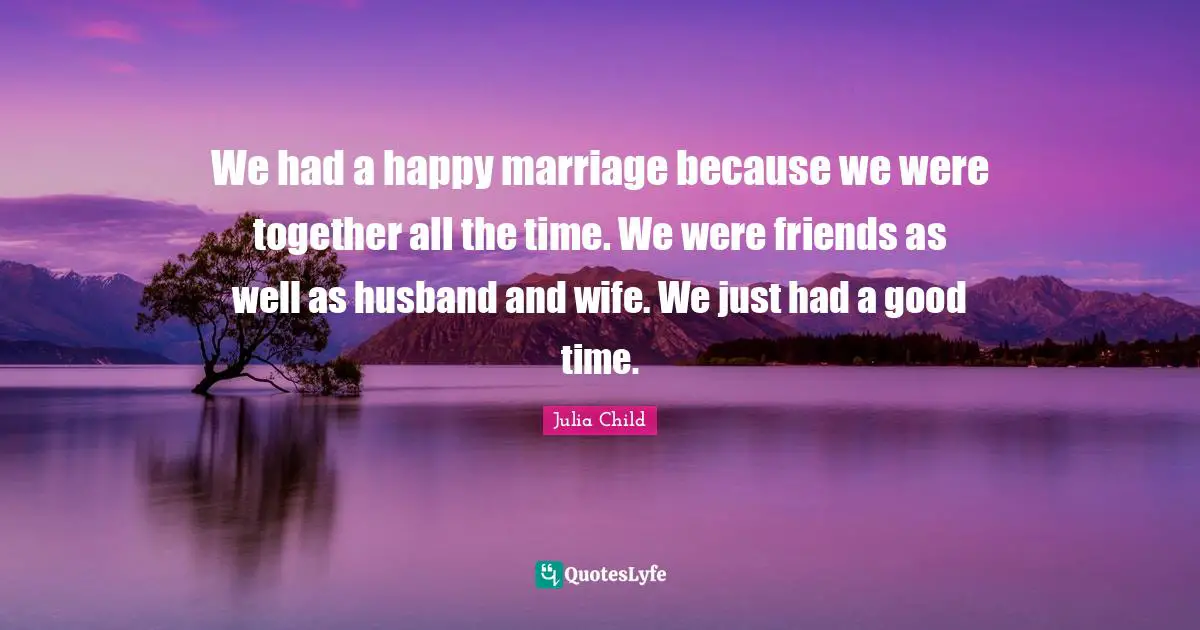 We had a happy marriage because we were together all the time. We were friends as well as husband and wife. We just had a good time.