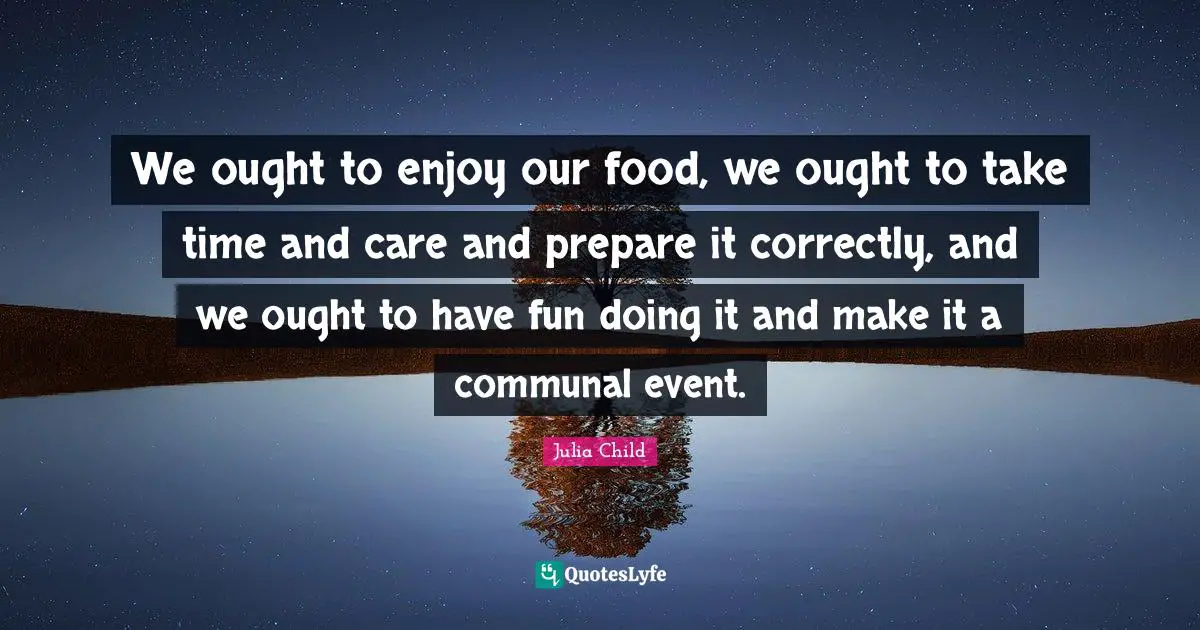 We ought to enjoy our food, we ought to take time and care and prepare it correctly, and we ought to have fun doing it and make it a communal event.
